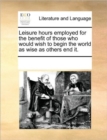 Leisure Hours Employed for the Benefit of Those Who Would Wish to Begin the World as Wise as Others End It. - Book