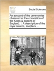 An Account of the Ceremonies Observed at the Coronation of the Kings & Queens of England. I. a Description of the Royal Crowns, Scepters, ... - Book