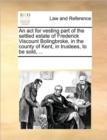 An ACT for Vesting Part of the Settled Estate of Frederick Viscount Bolingbroke, in the County of Kent, in Trustees, to Be Sold, ... - Book