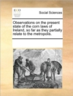 Observations on the Present State of the Corn Laws of Ireland, So Far as They Partially Relate to the Metropolis. - Book