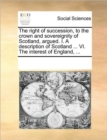 The Right of Succession, to the Crown and Sovereignity of Scotland, Argued. I. a Description of Scotland ... VI. the Interest of England, ... - Book
