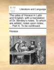 The Odes of Horace in Latin and English; With a Translation of Dr. Bentley's Notes. to Which Are Added, Notes Upon Notes; ... Part X. to Be Continued. - Book