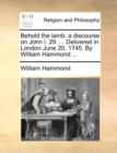 Behold the Lamb : A Discourse on John I. 29. ... Delivered in London June 20, 1745. by William Hammond ... - Book