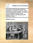 A Church in the House. a Sermon, Preached in London, April 16. 1704. Concerning Family-Religion. Published at the Request of Many of the Hearers. by the Late Reverend Mr. Matthew Henry, ... - Book