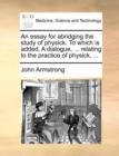 An Essay for Abridging the Study of Physick. to Which Is Added, a Dialogue, ... Relating to the Practice of Physick, ... - Book