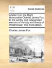 A letter from the Right Honourable Charles James Fox, to the worthy and independent electors of the city and liberty of Westminster. The third edition - Book