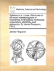 Syllabus of a Course of Lectures on the Most Interesting Parts of Mechanics, Hydrostatics, Hydraulics, Pneumatics, Electricity, and Astronomy. by James Ferguson, F.R.S. - Book