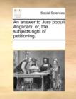 An Answer to Jura Populi Anglicani : Or, the Subjects Right of Petitioning. - Book