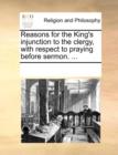 Reasons for the King's Injunction to the Clergy, with Respect to Praying Before Sermon. ... - Book