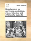 Select essays on commerce, agriculture, mines, fisheries, and other useful subjects. - Book