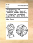 The Alteration of the Constitution of the House of Commons, and the Inequality of the Land-Tax, Considered Conjointly. by J. [Sic] Brand, ... - Book