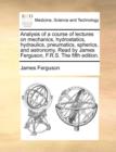Analysis of a Course of Lectures on Mechanics, Hydrostatics, Hydraulics, Pneumatics, Spherics, and Astronomy. Read by James Ferguson, F.R.S. the Fifth Edition. - Book