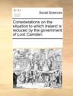 Considerations on the Situation to Which Ireland Is Reduced by the Government of Lord Camden. - Book