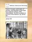 Cases in Surgery, Particularly, of Cancers, and Disorders of the Head from External Violence. with Observations. to Which Is Added an Account of the Sibbens. by James Hill ... - Book