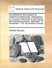 An Address to the Students of Medicine at Edinburgh, Introductory to a Course of Lectures on the Theory and Practice of Physic. Delivered 1st November 1776. by Andrew Duncan, ... - Book
