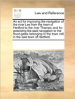 An ACT for Improving the Navigation of the River Lee from the Town of Hertford to the River Thames; And for Extending the Said Navigation to the Flood-Gates Belonging to the Town Mill in the Said Town - Book