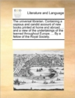 The Universal Librarian. Containing a Copious and Candid Account of New Books Printed at Home and Abroad, ... and a View of the Undertakings of the Learned Throughout Europe. ... by a Fellow of the Ro - Book