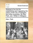 Abstract of an ACT for Establishing and Regulating the Police of the City of Glasgow, and Other Purposes. by Alex. Park, Sen. Writer in Glasgow. - Book