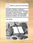 A Treatise of Artillery : Containing I. General Constructions of Brass and Iron Guns Used by Sea and Land, ... to Which Is Prefixed, a Theory of Powder Applied to Fire-Arms. for the Use of the Royal A - Book