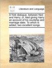 A York Dialogue, Between Ned and Harry; Or, Ned Giving Harry an Account of His Courtship and Marriage State. to Which Is Added, Two Excellent Songs. - Book