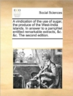 A Vindication of the Use of Sugar, the Produce of the West-India Islands. in Answer to a Pamphlet Entitled Remarkable Extracts, &C. &C. the Second Edition. - Book