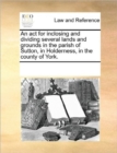 An ACT for Inclosing and Dividing Several Lands and Grounds in the Parish of Sutton, in Holderness, in the County of York. - Book