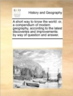 A Short Way to Know the World : Or, a Compendium of Modern Geography, According to the Latest Discoveries and Improvements: By Way of Question and Answer. - Book