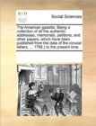 The American gazette. Being a collection of all the authentic addresses, memorials, petitions, and other papers, which have been published from the date of the circular letters, ... 1768, ) to the pre - Book