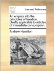 An Enquiry Into the Principles of Taxation, Chiefly Applicable to Articles of Immediate Consumption. - Book