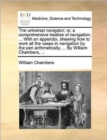 The Universal Navigator; Or, a Comprehensive Treatise of Navigation; ... with an Appendix, Shewing How to Work All the Cases in Navigation by the Pen Arithmetically, ... by William Chambers, ... - Book