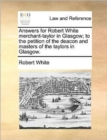 Answers for Robert White Merchant-Taylor in Glasgow; To the Petition of the Deacon and Masters of the Taylors in Glasgow. - Book