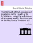 The Borough of Hull, Considered in Relation to the Health of Its Inhabitants; Being the Substance of an Essay Read to the Members of the Mechanics' Institute, Etc. - Book