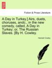 A Day in Turkey.] Airs, Duets, Choruses, Andc., in the New Comedy, Called, a Day in Turkey; Or, the Russian Slaves. [By H. Cowley. - Book