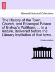 The History of the Town, Church, and Episcopal Palace of Bishop's Waltham, ... in a Lecture, Delivered Before the Literary Institution of That Town. - Book