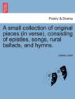 A Small Collection of Original Pieces (in Verse), Consisting of Epistles, Songs, Rural Ballads, and Hymns. - Book