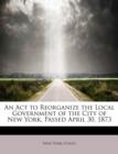An ACT to Reorganize the Local Government of the City of New York, Passed April 30, 1873 - Book