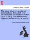 The Upper Ward of Lanarkshire Described and Delincated. the Arch Ological and Historical Section by G. V. Irving. the Statistical and Topographical Section by A. Murray. - Book