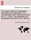 The Upper Ward of Lanarkshire Described and Delincated. the Arch Ological and Historical Section by G. V. Irving. the Statistical and Topographical Section by A. Murray. - Book