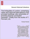 The Antiquities of London : Comprising Views and Historical Descriptions of Its Principal Buildings; Also Anecdotes of Eminent Persons Connected Therewith. Chiefly from the Works of T. Pennant, Etc. - Book