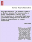 Northern Garlands. the Bishopric Garland or Durham Minstrel. a Choice Collection of Songs. the Yorkshire Garland. the Northumberland, or Newcastle Nightingale. the North-Country Chorister. Edited by J - Book