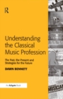Understanding the Classical Music Profession : The Past, the Present and Strategies for the Future - eBook