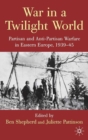 War in a Twilight World : Partisan and Anti-Partisan Warfare in Eastern Europe, 1939-45 - Book