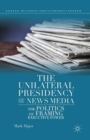 The Unilateral Presidency and the News Media : The Politics of Framing Executive Power - Book