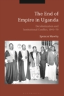 The End of Empire in Uganda : Decolonization and Institutional Conflict, 1945-79 - eBook
