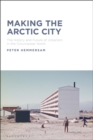 Making the Arctic City : The History and Future of Urbanism in the Circumpolar North - eBook