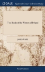 Two Books of the Writers of Ireland : The Former of Which Contains the Natives. the Latter, Those Who Had Any Preferment There. by Sir James Ware, - Book