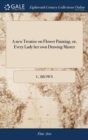 A New Treatise on Flower Painting, Or, Every Lady Her Own Drawing Master : Containing the Most Familiar and Easy Instructions; ... by G. Brown. Third Edition, Corrected and Enlarged - Book