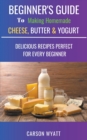Beginners Guide to Making Homemade Cheese, Butter & Yogurt : Delicious Recipes Perfect for Every Beginner! - Book