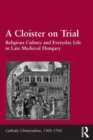 A Cloister on Trial : Religious Culture and Everyday Life in Late Medieval Hungary - Book