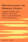 Provincializing the Worldly Citizen : Yugoslav Student and Teacher Travel and Slavic Cosmopolitanism in the Interwar Era - Book